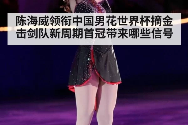 陈海威领衔中国男花世界杯摘金 击剑队新周期首冠带来哪些信号